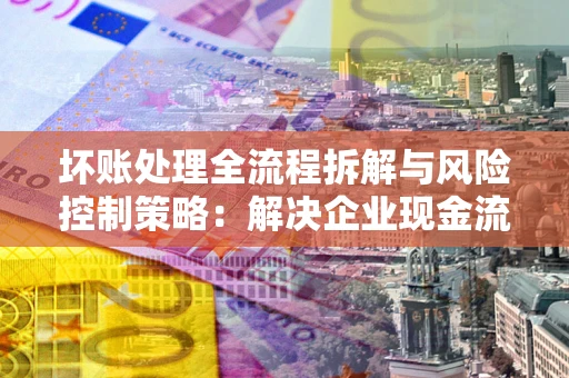 武汉坏账处理全流程拆解与风险控制策略：解决企业现金流顽疾的实战指南