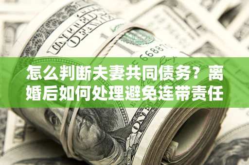 武汉怎么判断夫妻共同债务？离婚后如何处理避免连带责任？